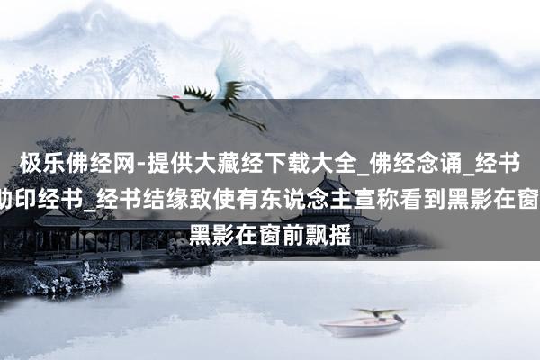 极乐佛经网-提供大藏经下载大全_佛经念诵_经书抄写_助印经书_经书结缘致使有东说念主宣称看到黑影在窗前飘摇